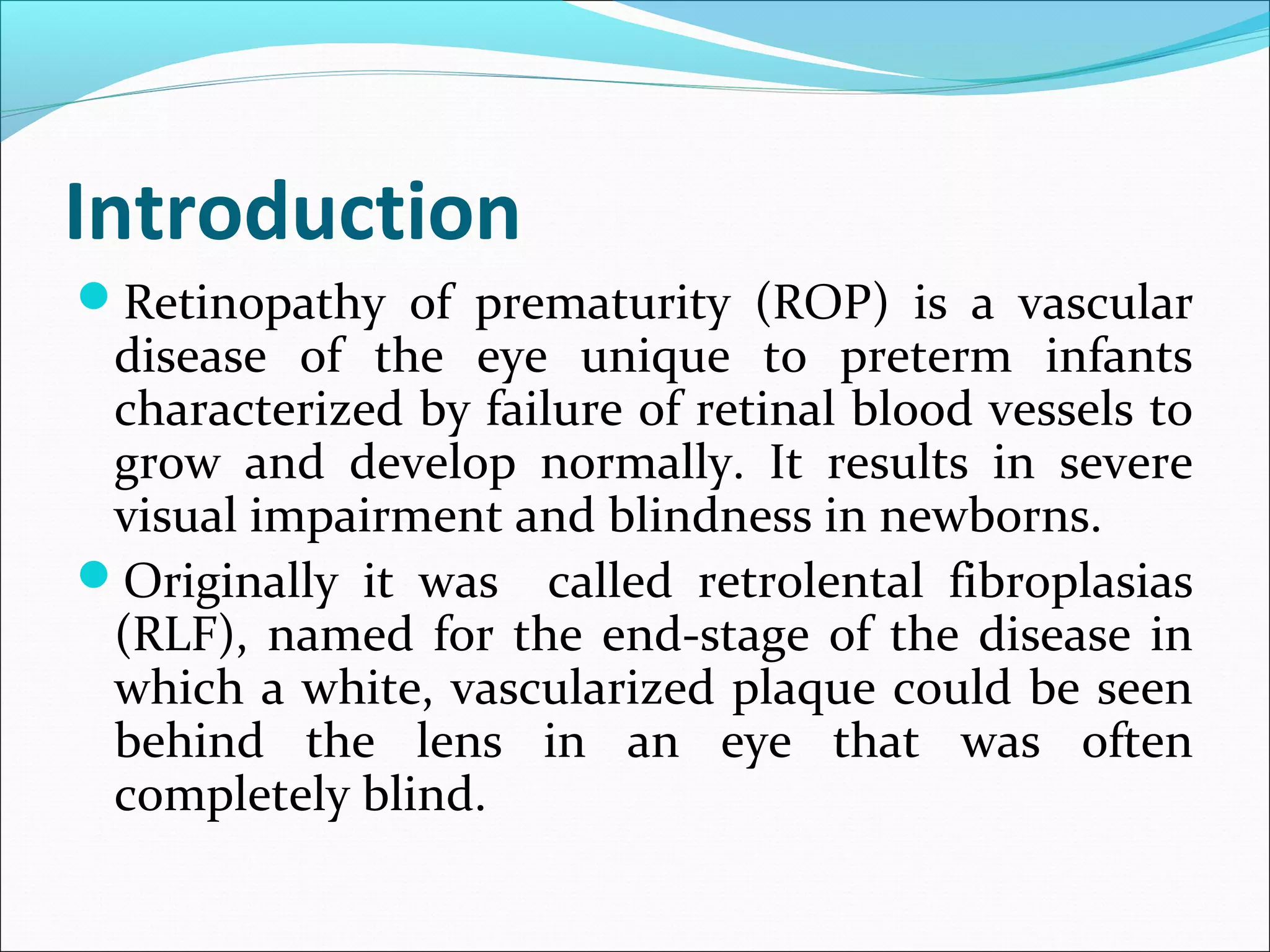 Introduction
Retinopathy of prematurity (ROP) is a vascular
disease of the eye unique to preterm infants
characterized by failure of retinal blood vessels to
grow and develop normally. It results in severe
visual impairment and blindness in newborns.
Originally it was called retrolental fibroplasias
(RLF), named for the end-stage of the disease in
which a white, vascularized plaque could be seen
behind the lens in an eye that was often
completely blind.
 