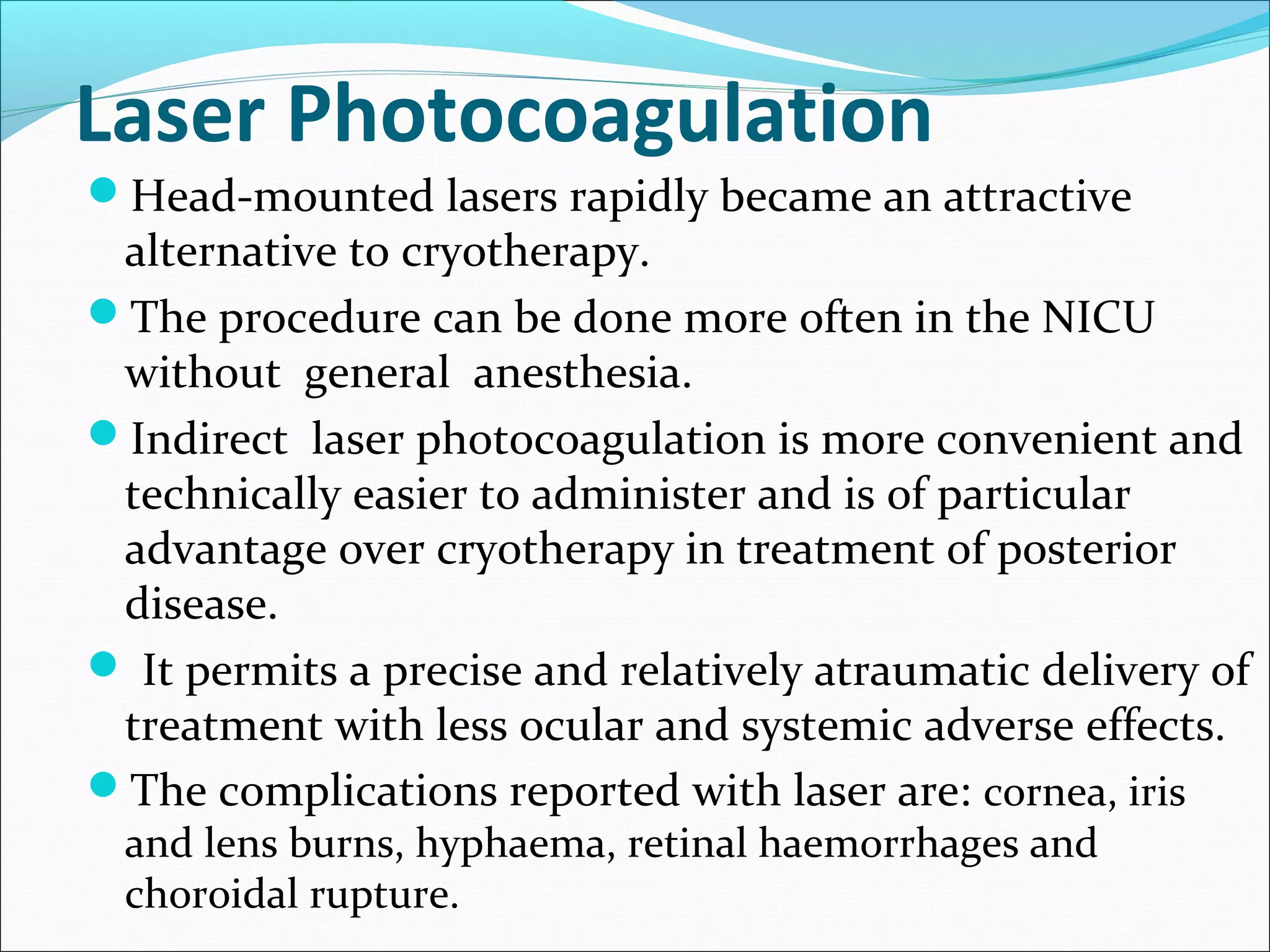 Laser Photocoagulation
Head-mounted lasers rapidly became an attractive
alternative to cryotherapy.
The procedure can be done more often in the NICU
without general anesthesia.
Indirect laser photocoagulation is more convenient and
technically easier to administer and is of particular
advantage over cryotherapy in treatment of posterior
disease.
 It permits a precise and relatively atraumatic delivery of
treatment with less ocular and systemic adverse effects.
The complications reported with laser are: cornea, iris
and lens burns, hyphaema, retinal haemorrhages and
choroidal rupture.
 
