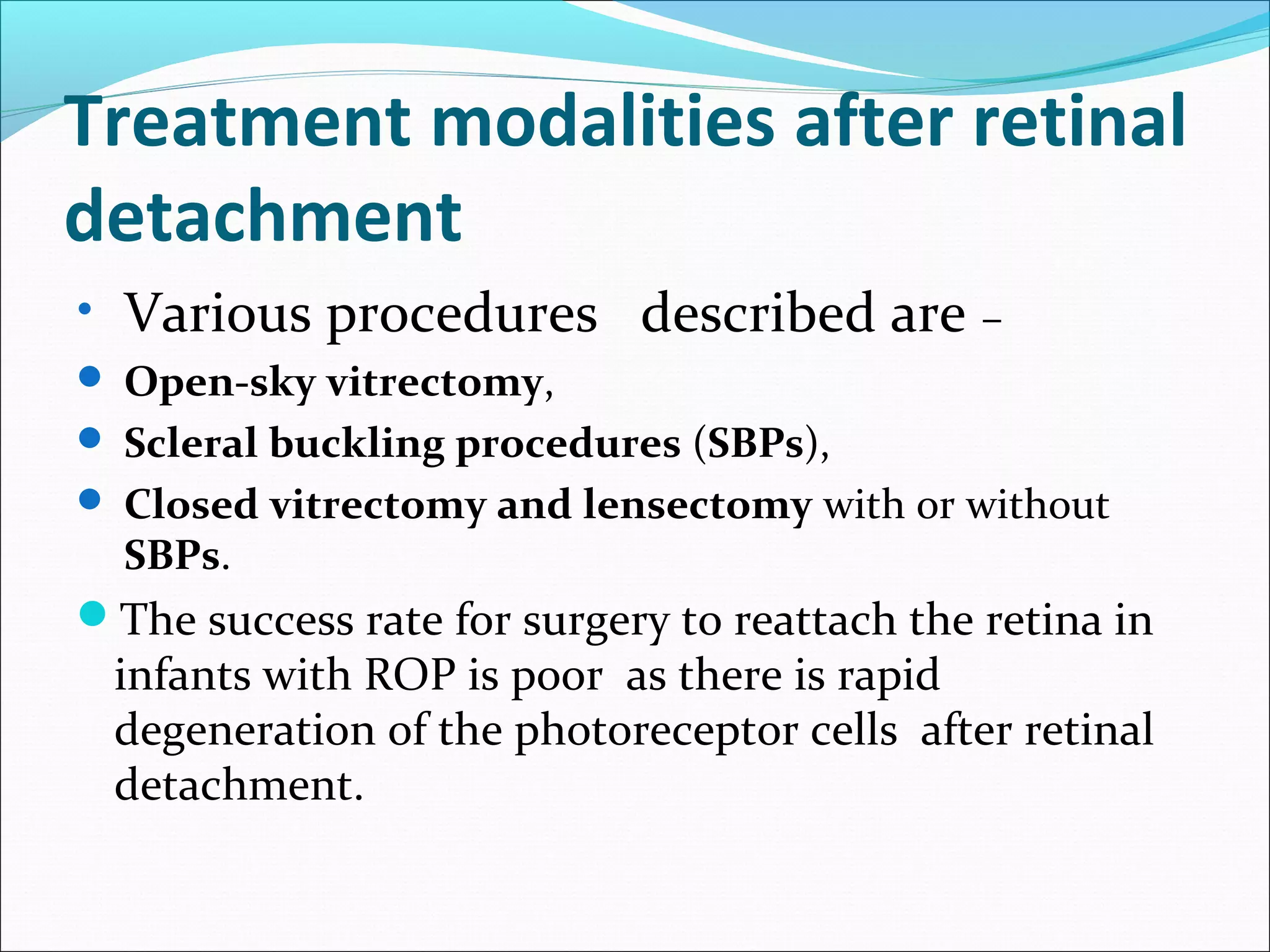 Treatment modalities after retinal
detachment
• Various procedures described are –
 Open-sky vitrectomy,
 Scleral buckling procedures (SBPs),
 Closed vitrectomy and lensectomy with or without
SBPs.
The success rate for surgery to reattach the retina in
infants with ROP is poor as there is rapid
degeneration of the photoreceptor cells after retinal
detachment.
 