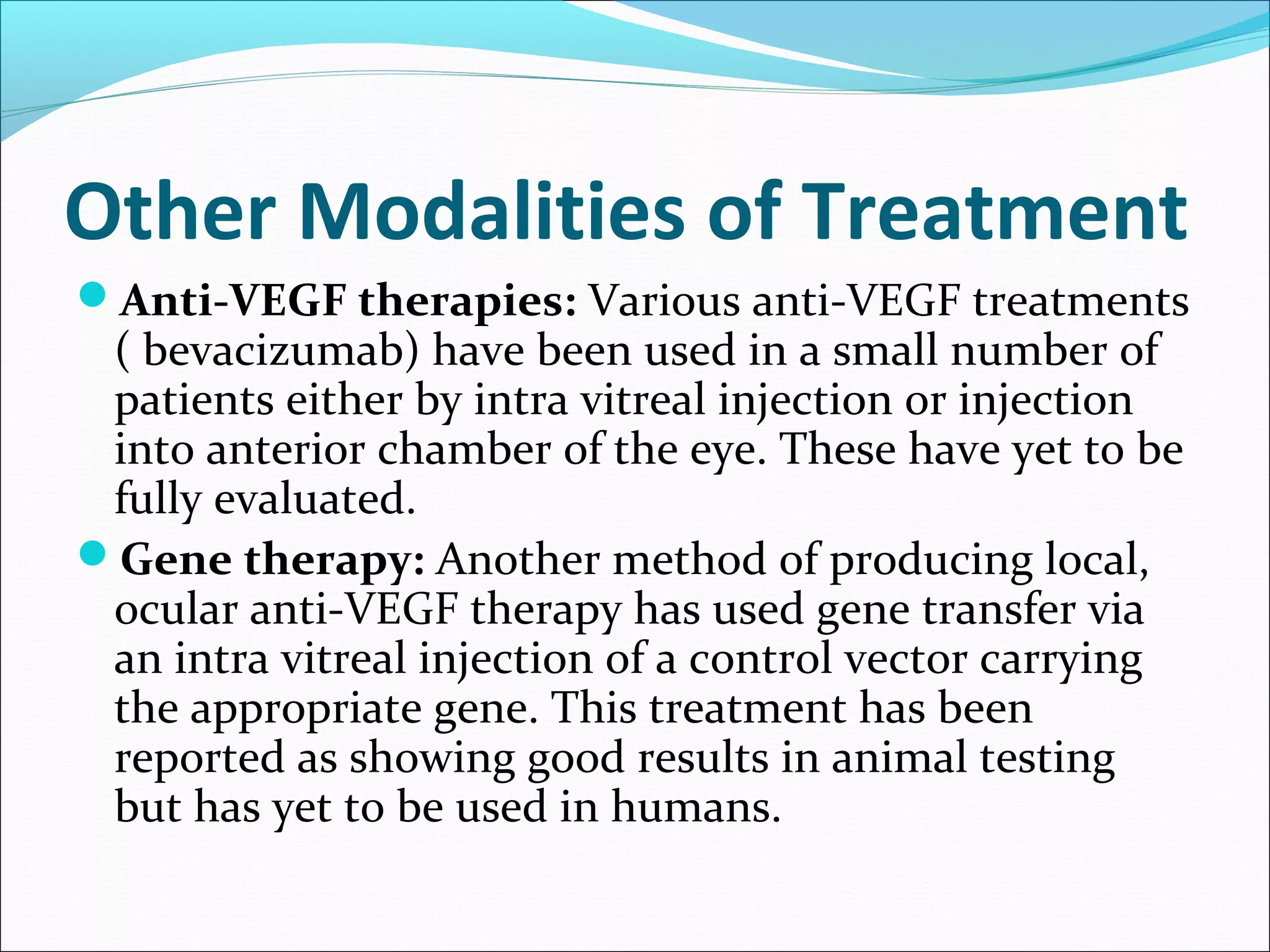 Other Modalities of Treatment
Anti-VEGF therapies: Various anti-VEGF treatments
( bevacizumab) have been used in a small number of
patients either by intra vitreal injection or injection
into anterior chamber of the eye. These have yet to be
fully evaluated.
Gene therapy: Another method of producing local,
ocular anti-VEGF therapy has used gene transfer via
an intra vitreal injection of a control vector carrying
the appropriate gene. This treatment has been
reported as showing good results in animal testing
but has yet to be used in humans.
 