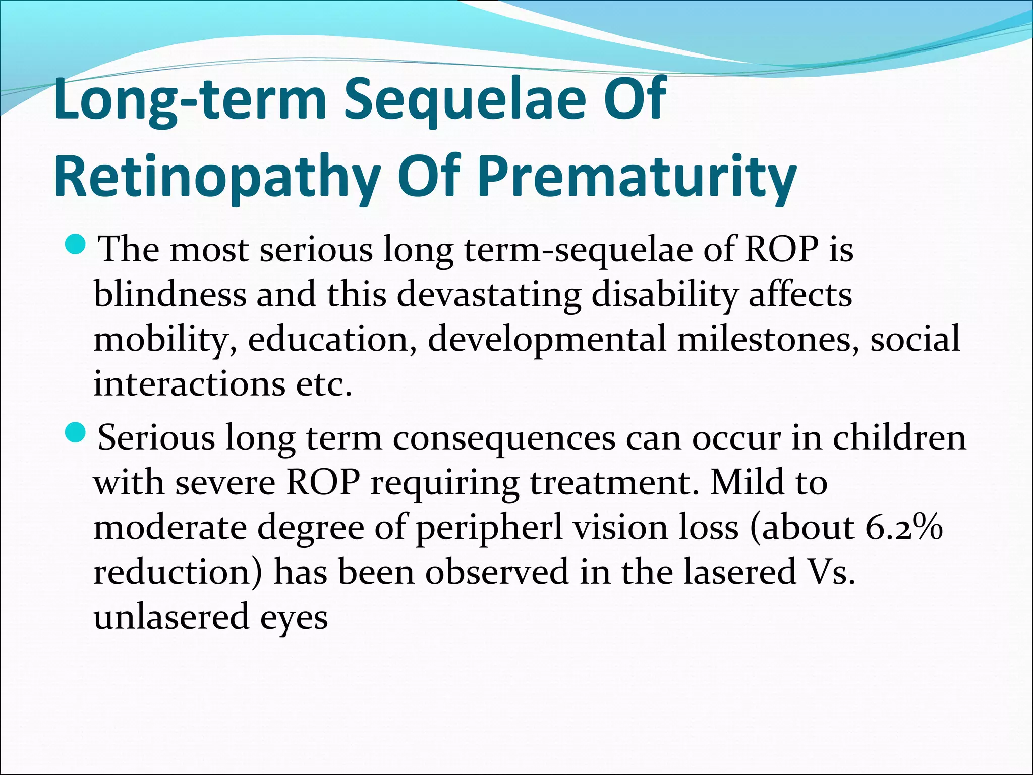Long-term Sequelae Of
Retinopathy Of Prematurity
The most serious long term-sequelae of ROP is
blindness and this devastating disability affects
mobility, education, developmental milestones, social
interactions etc.
Serious long term consequences can occur in children
with severe ROP requiring treatment. Mild to
moderate degree of peripherl vision loss (about 6.2%
reduction) has been observed in the lasered Vs.
unlasered eyes
 