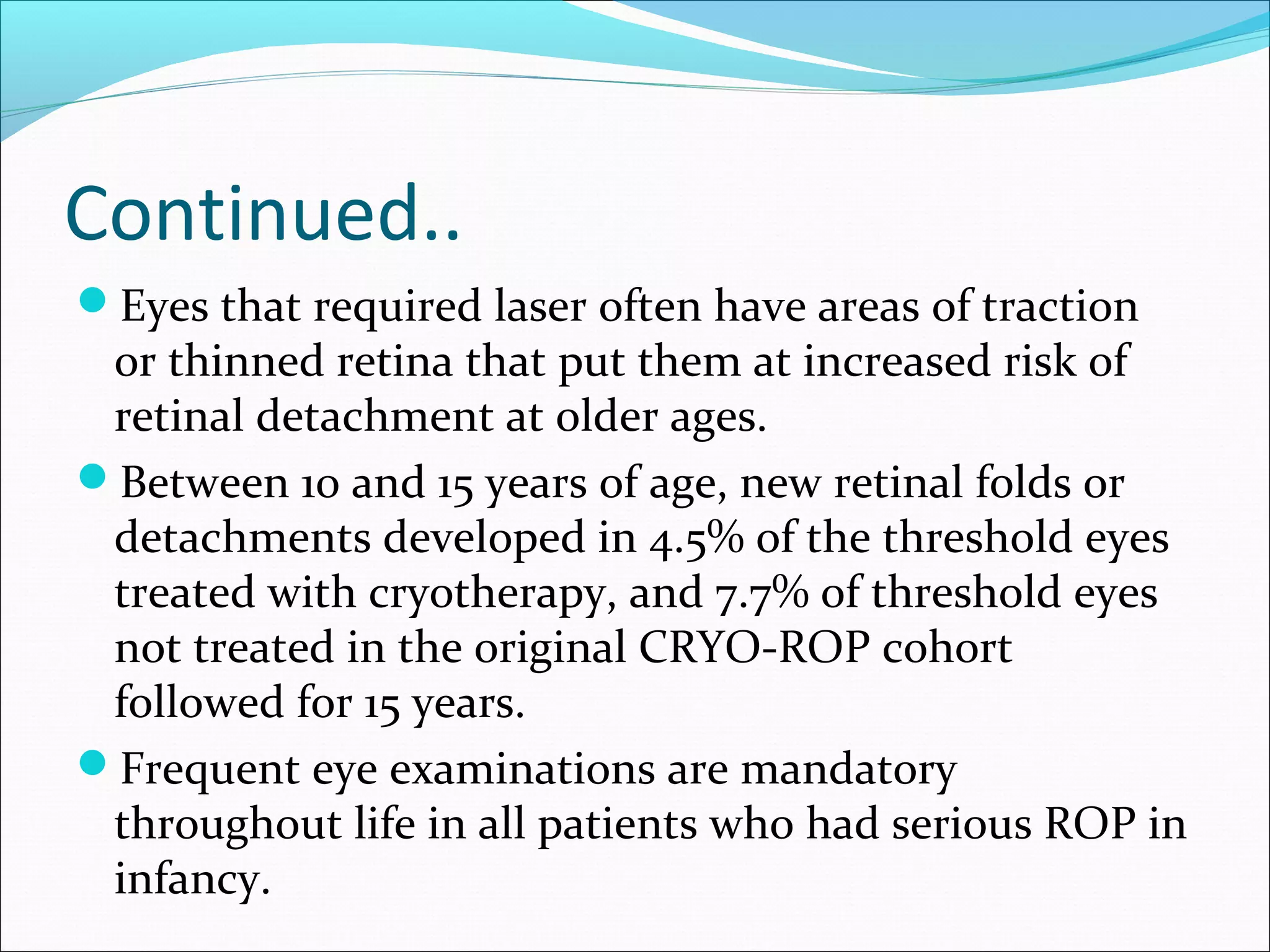 Continued..
Eyes that required laser often have areas of traction
or thinned retina that put them at increased risk of
retinal detachment at older ages.
Between 10 and 15 years of age, new retinal folds or
detachments developed in 4.5% of the threshold eyes
treated with cryotherapy, and 7.7% of threshold eyes
not treated in the original CRYO-ROP cohort
followed for 15 years.
Frequent eye examinations are mandatory
throughout life in all patients who had serious ROP in
infancy.
 