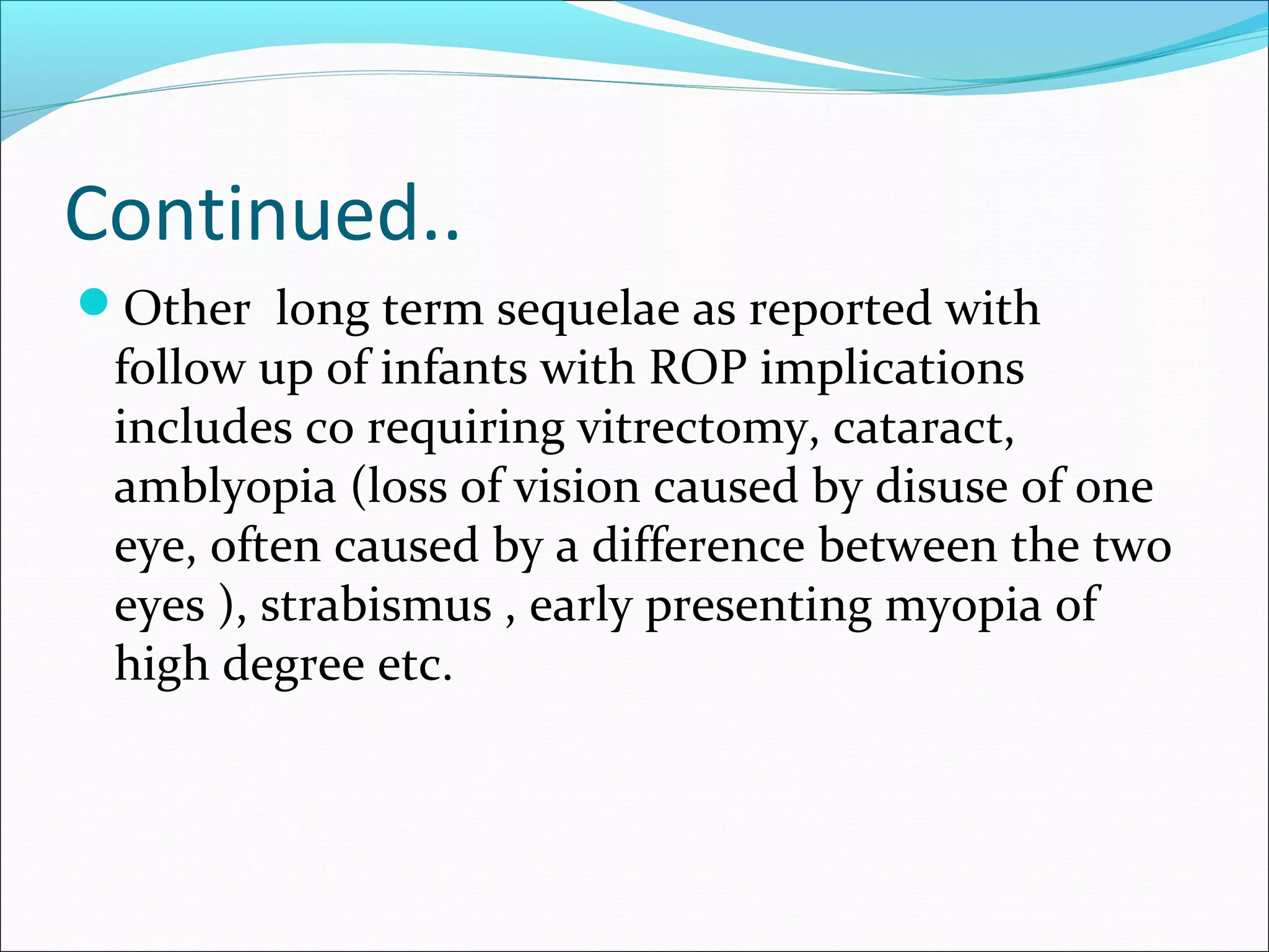Continued..
Other long term sequelae as reported with
follow up of infants with ROP implications
includes co requiring vitrectomy, cataract,
amblyopia (loss of vision caused by disuse of one
eye, often caused by a difference between the two
eyes ), strabismus , early presenting myopia of
high degree etc.
 