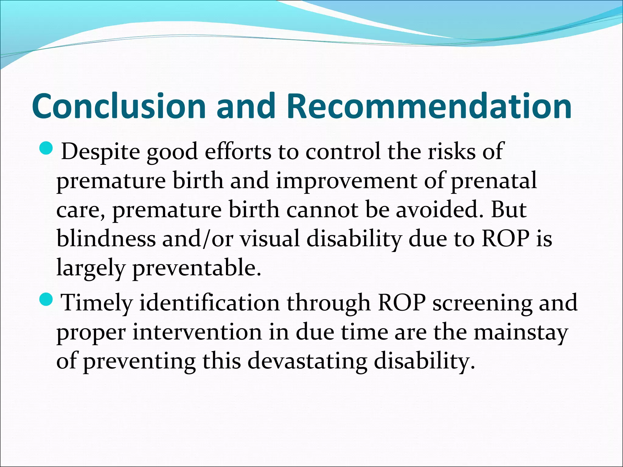 Conclusion and Recommendation
Despite good efforts to control the risks of
premature birth and improvement of prenatal
care, premature birth cannot be avoided. But
blindness and/or visual disability due to ROP is
largely preventable.
Timely identification through ROP screening and
proper intervention in due time are the mainstay
of preventing this devastating disability.
 