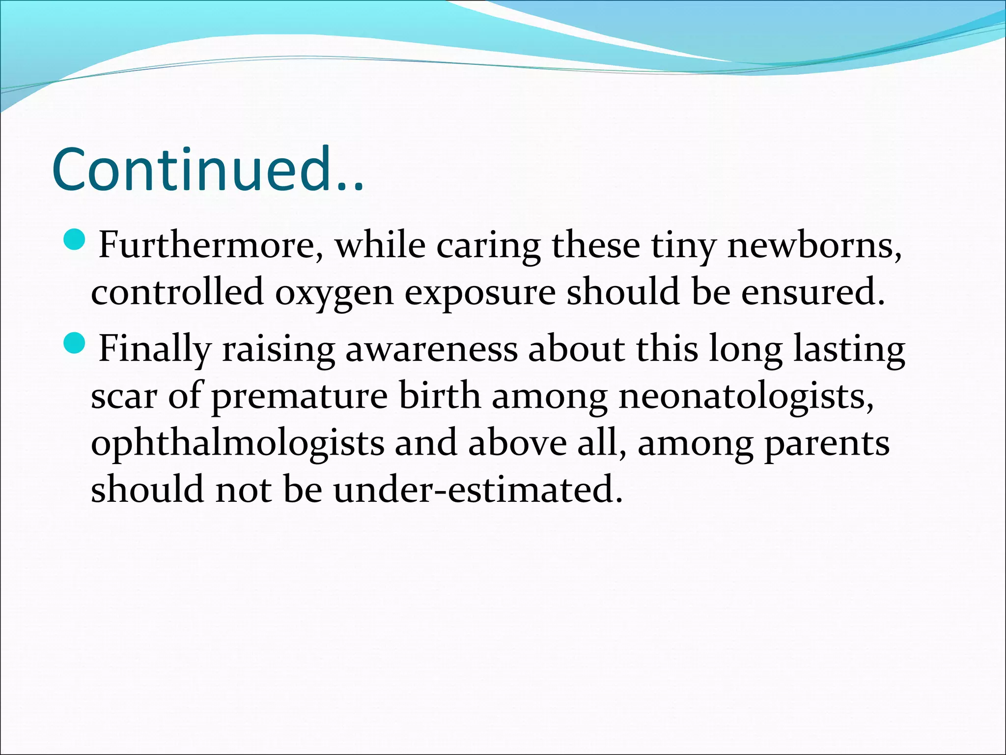 Continued..
Furthermore, while caring these tiny newborns,
controlled oxygen exposure should be ensured.
Finally raising awareness about this long lasting
scar of premature birth among neonatologists,
ophthalmologists and above all, among parents
should not be under-estimated.
 