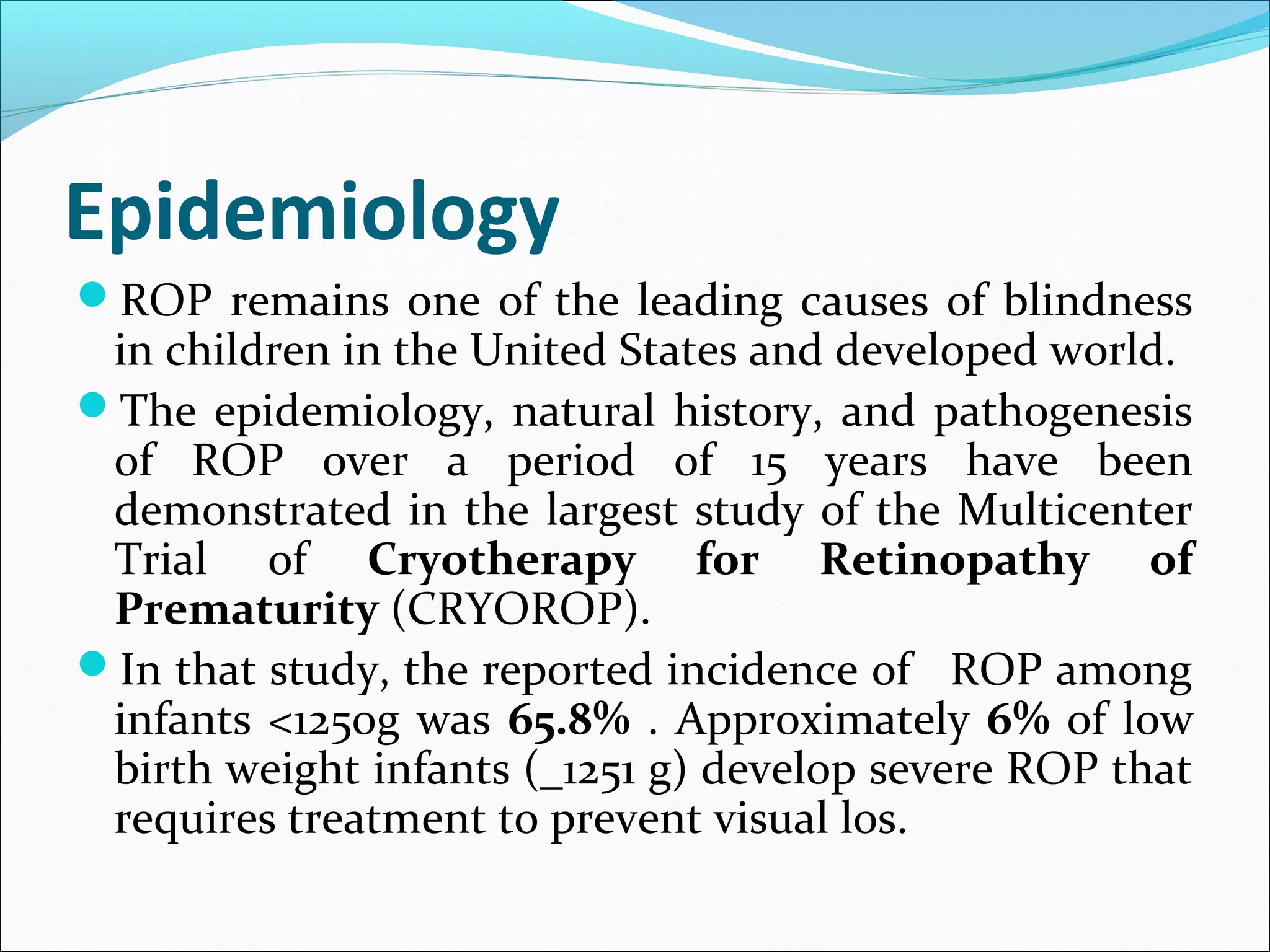 Epidemiology
ROP remains one of the leading causes of blindness
in children in the United States and developed world.
The epidemiology, natural history, and pathogenesis
of ROP over a period of 15 years have been
demonstrated in the largest study of the Multicenter
Trial of Cryotherapy for Retinopathy of
Prematurity (CRYOROP).
In that study, the reported incidence of ROP among
infants <1250g was 65.8% . Approximately 6% of low
birth weight infants (_1251 g) develop severe ROP that
requires treatment to prevent visual los.
 
