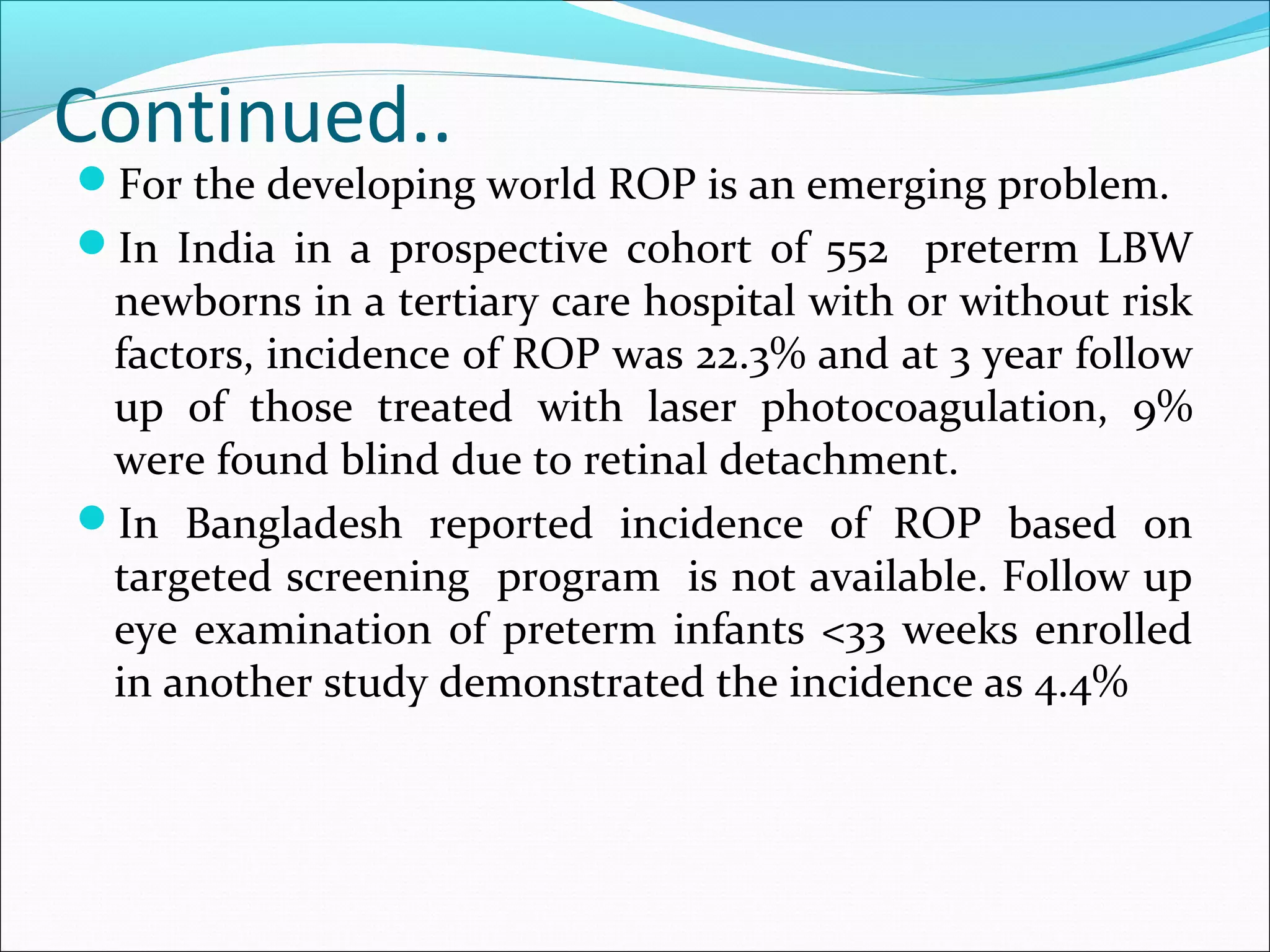 Continued..
For the developing world ROP is an emerging problem.
In India in a prospective cohort of 552 preterm LBW
newborns in a tertiary care hospital with or without risk
factors, incidence of ROP was 22.3% and at 3 year follow
up of those treated with laser photocoagulation, 9%
were found blind due to retinal detachment.
In Bangladesh reported incidence of ROP based on
targeted screening program is not available. Follow up
eye examination of preterm infants <33 weeks enrolled
in another study demonstrated the incidence as 4.4%
 