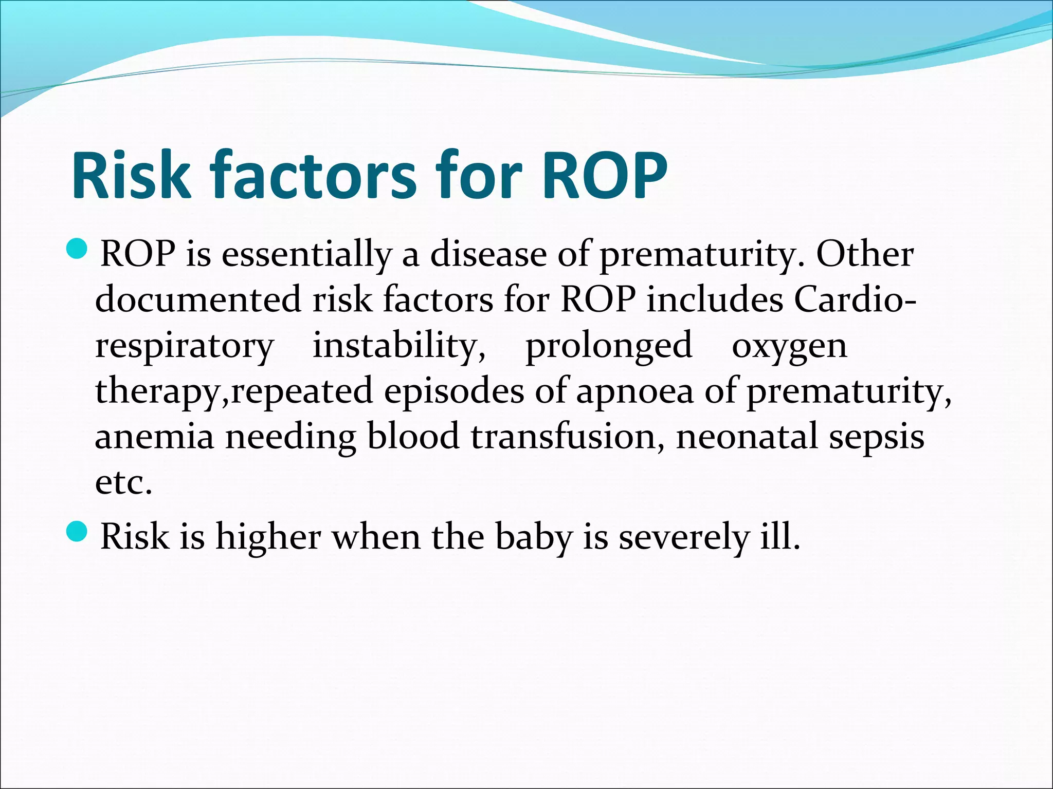  Risk factors for ROP
ROP is essentially a disease of prematurity. Other
documented risk factors for ROP includes Cardio-
respiratory instability, prolonged oxygen
therapy,repeated episodes of apnoea of prematurity,
anemia needing blood transfusion, neonatal sepsis
etc.
Risk is higher when the baby is severely ill.
 