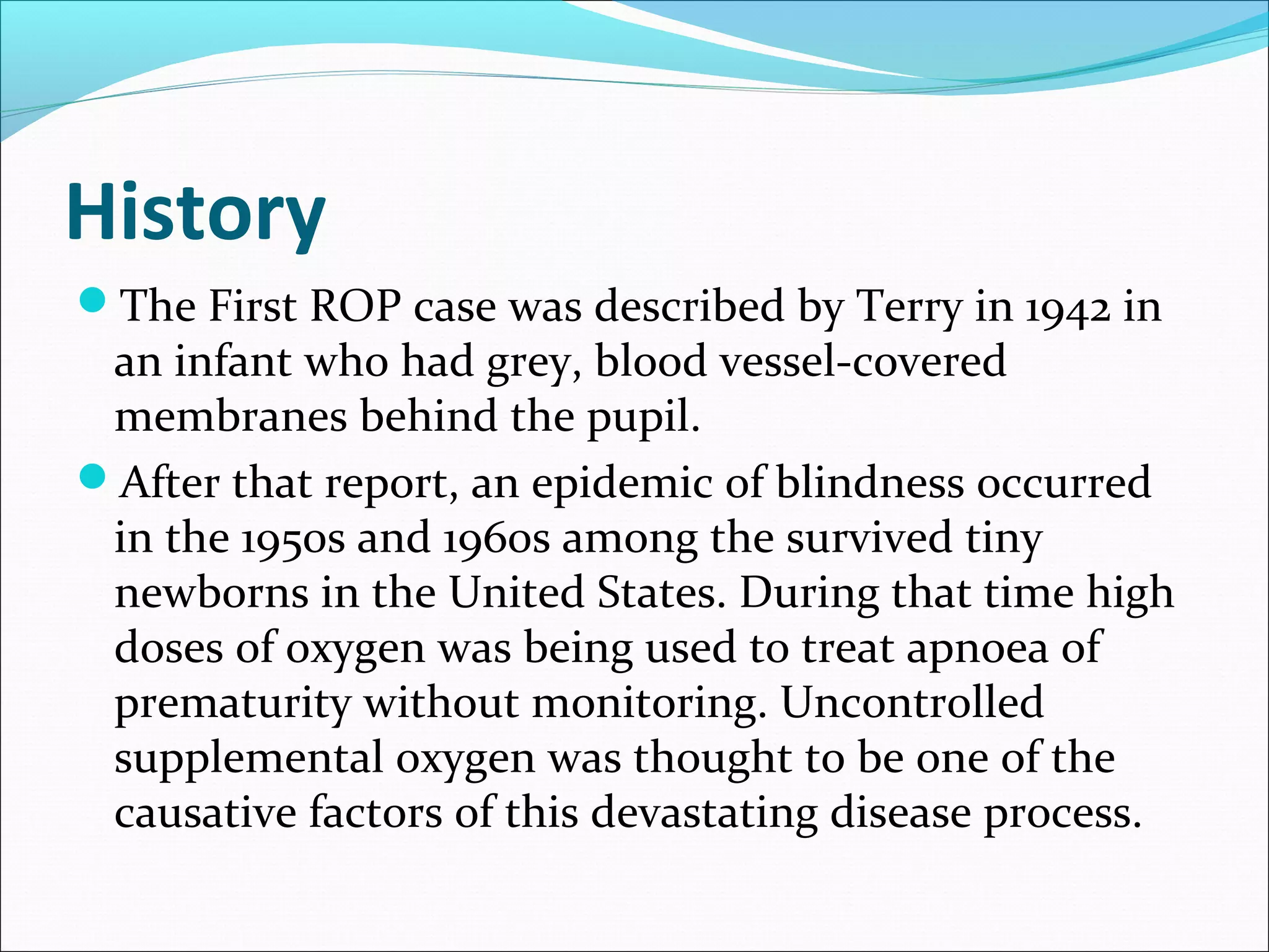 History
The First ROP case was described by Terry in 1942 in
an infant who had grey, blood vessel-covered
membranes behind the pupil.
After that report, an epidemic of blindness occurred
in the 1950s and 1960s among the survived tiny
newborns in the United States. During that time high
doses of oxygen was being used to treat apnoea of
prematurity without monitoring. Uncontrolled
supplemental oxygen was thought to be one of the
causative factors of this devastating disease process.
 