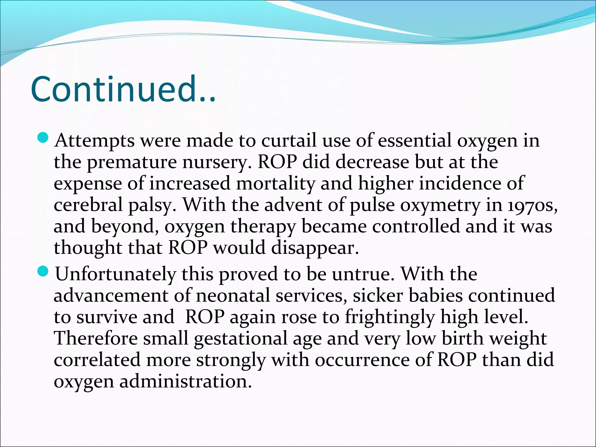 Continued..
Attempts were made to curtail use of essential oxygen in
the premature nursery. ROP did decrease but at the
expense of increased mortality and higher incidence of
cerebral palsy. With the advent of pulse oxymetry in 1970s,
and beyond, oxygen therapy became controlled and it was
thought that ROP would disappear.
Unfortunately this proved to be untrue. With the
advancement of neonatal services, sicker babies continued
to survive and ROP again rose to frightingly high level.
Therefore small gestational age and very low birth weight
correlated more strongly with occurrence of ROP than did
oxygen administration.
 