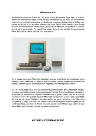 HISTORIADE MAC
Su diseño se remonta a finales de 1979 y no, no fue de mano de Steve Jobs, sino de Jef
Raskin, un empleado de Apple Computer que, impregnado por las ideas de un ordenador
personal real comenzó a coquetear con la idea de un aparato de bajo coste y fácil de usar
basado en el Lisa, el por entonces ordenador de Apple. Según varias fuentes, fue de Raskin
de quién provino el nombre de Macintosh, primeramente McIntosh, el nombre de la variedad
de manzana que prefería. Por cuestiones legales tuvieron que cambiar la denominación
oficial a la que marcaría el inicio de toda una dinastía.
En el equipo del primer Macintosh debutaron algunas importantes personalidades como
Atkinson, Smith o Hertzfeld por ejemplo, aplicándose en una herramienta que aumentó con
creces su potencia y sus capacidades con respecto al modelo original de Raskin
En 1981 fue cuando Steve Jobs se interesó más profundamente por el Macintosh debido a
su mayor potencial comercial en comparación con el Lisa. Tras un conflicto de intereses, el
propio Raskin abandonó el proyecto convirtiéndose el propio Steve Jobs en el principal
impulsor. Fue en 1984 cuando el primer Macintosh vio la luz con el mítico comercial “1984”
del que ya os hemos hablado y la presentación por parte del propio Jobs. Macintosh
incorporaba lo mejor que traía Lisa, revolucionando el concepto de ordenador personal. Un
nombre acuñado casi desde el 71 por otras compañías como IBM pero que a partir de este
primer Macintosh tomó otro carácter completamente distinto.
VENTAJAS Y DESVENTAJAS DE MAC
 