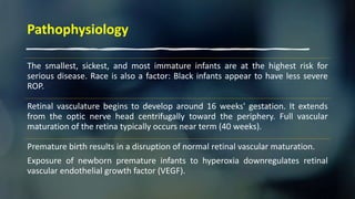 Pathophysiology
The smallest, sickest, and most immature infants are at the highest risk for
serious disease. Race is also a factor: Black infants appear to have less severe
ROP.
Retinal vasculature begins to develop around 16 weeks' gestation. It extends
from the optic nerve head centrifugally toward the periphery. Full vascular
maturation of the retina typically occurs near term (40 weeks).
Premature birth results in a disruption of normal retinal vascular maturation.
Exposure of newborn premature infants to hyperoxia downregulates retinal
vascular endothelial growth factor (VEGF).
 
