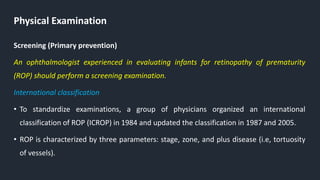 Physical Examination
Screening (Primary prevention)
An ophthalmologist experienced in evaluating infants for retinopathy of prematurity
(ROP) should perform a screening examination.
International classification
• To standardize examinations, a group of physicians organized an international
classification of ROP (ICROP) in 1984 and updated the classification in 1987 and 2005.
• ROP is characterized by three parameters: stage, zone, and plus disease (i.e, tortuosity
of vessels).
 