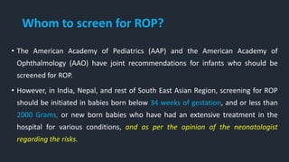Whom to screen for ROP?
• The American Academy of Pediatrics (AAP) and the American Academy of
Ophthalmology (AAO) have joint recommendations for infants who should be
screened for ROP.
• However, in India, Nepal, and rest of South East Asian Region, screening for ROP
should be initiated in babies born below 34 weeks of gestation, and or less than
2000 Grams, or new born babies who have had an extensive treatment in the
hospital for various conditions, and as per the opinion of the neonatologist
regarding the risks.
 