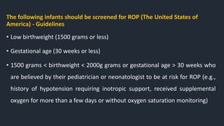 The following infants should be screened for ROP (The United States of
America) - Guidelines
• Low birthweight (1500 grams or less)
• Gestational age (30 weeks or less)
• 1500 grams < birthweight < 2000g grams or gestational age > 30 weeks who
are believed by their pediatrician or neonatologist to be at risk for ROP (e.g.,
history of hypotension requiring inotropic support, received supplemental
oxygen for more than a few days or without oxygen saturation monitoring)
 