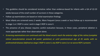 • This guideline should be considered tentative rather than evidence-based for infants with a GA of 22-23
weeks because of the small number of survivors in these categories.
• Follow-up examinations are based on initial examination findings.
• Most infants are screened every 2 weeks. More frequent (once a week or less) follow-up is recommended
in stage 1 or 2 ROP in zone I and in stage 3 ROP in zone II.
• The presence of plus disease requires careful evaluation because, in these cases, peripheral ablation is
more appropriate rather than observation alone.
• Screening examinations are continued until the blood vessels reach the anterior edge of the retina (complete
retinal vascularization around 40 weeks' gestation) or until postmenstrual age of 45 weeks with no
prethreshold disease (defined as stage 3 ROP in zone II, any ROP in zone I) or no worse ROP is present.
 