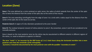 Location (Zone)
Zone I: The area defined by a circle centered on optic nerve, the radius of which extends from the center of the optic
disc to twice the distance from the center of the optic disc to the centre of the macula.
Zone II: The area extending centrifugally from the edge of zone I to a circle with a radius equal to the distance from the
center of the optic disc to the nasal ora serrata.
Posterior Zone II: A region of 2 disc diameters peripheral to the zone I border
Zone III: The residual temporal crescent of retina anterior to zone II. By convention, zones II and III are considered to be
mutually exclusive.
Zone is based on the most posterior zone (as the retina may be vascularized to different extents in different regions of
the retina, i.e. nasal vs temporal vs superior vs inferior)
The term "notch" is "an incursion by the ROP lesion of 1 to 2 clock hours along the horizontal meridian into a more
posterior zone than the remainder of the retinopathy.
If present, it should be documented by the most posterior zone with the qualifier "secondary to notch."
 