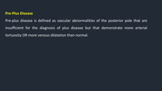 Pre-Plus Disease
Pre-plus disease is defined as vascular abnormalities of the posterior pole that are
insufficient for the diagnosis of plus disease but that demonstrate more arterial
tortuosity OR more venous dilatation than normal.
 