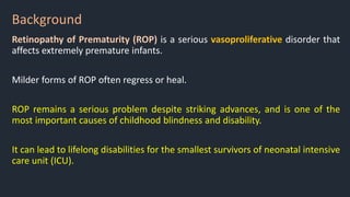 Background
Retinopathy of Prematurity (ROP) is a serious vasoproliferative disorder that
affects extremely premature infants.
Milder forms of ROP often regress or heal.
ROP remains a serious problem despite striking advances, and is one of the
most important causes of childhood blindness and disability.
It can lead to lifelong disabilities for the smallest survivors of neonatal intensive
care unit (ICU).
 