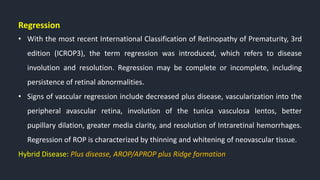 Regression
• With the most recent International Classification of Retinopathy of Prematurity, 3rd
edition (ICROP3), the term regression was introduced, which refers to disease
involution and resolution. Regression may be complete or incomplete, including
persistence of retinal abnormalities.
• Signs of vascular regression include decreased plus disease, vascularization into the
peripheral avascular retina, involution of the tunica vasculosa lentos, better
pupillary dilation, greater media clarity, and resolution of Intraretinal hemorrhages.
Regression of ROP is characterized by thinning and whitening of neovascular tissue.
Hybrid Disease: Plus disease, AROP/APROP plus Ridge formation
 