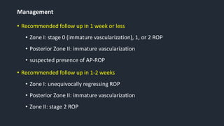 Management
• Recommended follow up in 1 week or less
• Zone I: stage 0 (immature vascularization), 1, or 2 ROP
• Posterior Zone II: immature vascularization
• suspected presence of AP-ROP
• Recommended follow up in 1-2 weeks
• Zone I: unequivocally regressing ROP
• Posterior Zone II: immature vascularization
• Zone II: stage 2 ROP
 