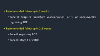• Recommended follow up in 2 weeks
• Zone II: Stage 0 (immature vascularization) or 1, or unequivocally
regressing ROP
• Recommended follow up in 2-3 weeks
• Zone II: regressing ROP
• Zone III: stage 1 or 2 ROP
 