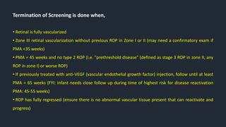 Termination of Screening is done when,
• Retinal is fully vascularized
• Zone III retinal vascularization without previous ROP in Zone I or II (may need a confirmatory exam if
PMA <35 weeks)
• PMA = 45 weeks and no type 2 ROP (i.e. "prethreshold disease" (defined as stage 3 ROP in zone II, any
ROP in zone I) or worse ROP)
• If previously treated with anti-VEGF (vascular endothelial growth factor) injection, follow until at least
PMA = 65 weeks (FYI: infant needs close follow up during time of highest risk for disease reactivation
PMA: 45-55 weeks)
• ROP has fully regressed (ensure there is no abnormal vascular tissue present that can reactivate and
progress)
 