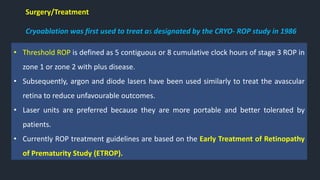 Surgery/Treatment
Cryoablation was first used to treat as designated by the CRYO- ROP study in 1986
• Threshold ROP is defined as 5 contiguous or 8 cumulative clock hours of stage 3 ROP in
zone 1 or zone 2 with plus disease.
• Subsequently, argon and diode lasers have been used similarly to treat the avascular
retina to reduce unfavourable outcomes.
• Laser units are preferred because they are more portable and better tolerated by
patients.
• Currently ROP treatment guidelines are based on the Early Treatment of Retinopathy
of Prematurity Study (ETROP).
 