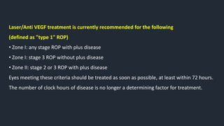 Laser/Anti VEGF treatment is currently recommended for the following
(defined as "type 1" ROP)
• Zone I: any stage ROP with plus disease
• Zone I: stage 3 ROP without plus disease
• Zone II: stage 2 or 3 ROP with plus disease
Eyes meeting these criteria should be treated as soon as possible, at least within 72 hours.
The number of clock hours of disease is no longer a determining factor for treatment.
 