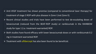  Anti-VEGF treatment has shown promise (compared to conventional laser therapy) for
treatment of stage 3 ROP with plus disease in Zone I (not Zone II).
 Recent clinical studies and trials have been performed to test de-escalating doses of
bevacizumab (reduced from the BEAT-ROP study) or ranibizumab in the RAINBOW
study for type 1 (i.e. treatment-warranted) ROP.
 Both studies have found efficacy with lower bevacizumab doses or with ranibizumab 0.2
mg in treatment-warranted ROP.
 Treatment with aflibercept has also been found to be beneficial.
 