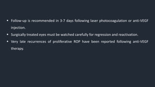  Follow-up is recommended in 3-7 days following laser photocoagulation or anti-VEGF
injection.
 Surgically treated eyes must be watched carefully for regression and reactivation.
 Very late recurrences of proliferative ROP have been reported following anti-VEGF
therapy.
 