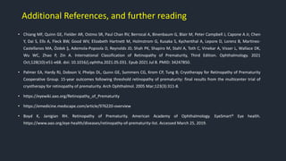 Additional References, and further reading
• Chiang MF, Quinn GE, Fielder AR, Ostmo SR, Paul Chan RV, Berrocal A, Binenbaum G, Blair M, Peter Campbell J, Capone A Jr, Chen
Y, Dai S, Ells A, Fleck BW, Good WV, Elizabeth Hartnett M, Holmstrom G, Kusaka S, Kychenthal A, Lepore D, Lorenz B, Martinez-
Castellanos MA, Özdek Ş, Ademola-Popoola D, Reynolds JD, Shah PK, Shapiro M, Stahl A, Toth C, Vinekar A, Visser L, Wallace DK,
Wu WC, Zhao P, Zin A. International Classification of Retinopathy of Prematurity, Third Edition. Ophthalmology. 2021
Oct;128(10):e51-e68. doi: 10.1016/j.ophtha.2021.05.031. Epub 2021 Jul 8. PMID: 34247850.
• Palmer EA, Hardy RJ, Dobson V, Phelps DL, Quinn GE, Summers CG, Krom CP, Tung B; Cryotherapy for Retinopathy of Prematurity
Cooperative Group. 15-year outcomes following threshold retinopathy of prematurity: final results from the multicenter trial of
cryotherapy for retinopathy of prematurity. Arch Ophthalmol. 2005 Mar;123(3):311-8.
• https://eyewiki.aao.org/Retinopathy_of_Prematurity
• https://emedicine.medscape.com/article/976220-overview
• Boyd K, Janigian RH. Retinopathy of Prematurity. American Academy of Ophthalmology. EyeSmart® Eye health.
https://www.aao.org/eye-health/diseases/retinopathy-of-prematurity-list. Accessed March 25, 2019.
 