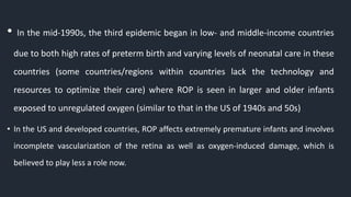• In the mid-1990s, the third epidemic began in low- and middle-income countries
due to both high rates of preterm birth and varying levels of neonatal care in these
countries (some countries/regions within countries lack the technology and
resources to optimize their care) where ROP is seen in larger and older infants
exposed to unregulated oxygen (similar to that in the US of 1940s and 50s)
• In the US and developed countries, ROP affects extremely premature infants and involves
incomplete vascularization of the retina as well as oxygen-induced damage, which is
believed to play less a role now.
 