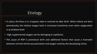 Etiology
• In utero, the fetus is in a hypoxic state in contrast to after birth. When infants are born
prematurely, the relative oxygen level is increased sometimes even when oxygenation
is at ambient level.
• High supplemental oxygen can be damaging to capillaries.
• The cause of ROP is premature birth and additional factors that cause a mismatch
between normal retinal vascularization and oxygen need by the developing retina.
 