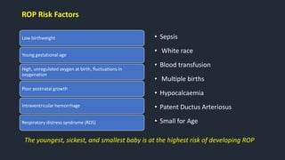ROP Risk Factors
Low birthweight
Young gestational age
High, unregulated oxygen at birth, fluctuations in
oxygenation
Poor postnatal growth
Intraventricular hemorrhage
Respiratory distress syndrome (RDS)
• Sepsis
• White race
• Blood transfusion
• Multiple births
• Hypocalcaemia
• Patent Ductus Arteriosus
• Small for Age
The youngest, sickest, and smallest baby is at the highest risk of developing ROP
 