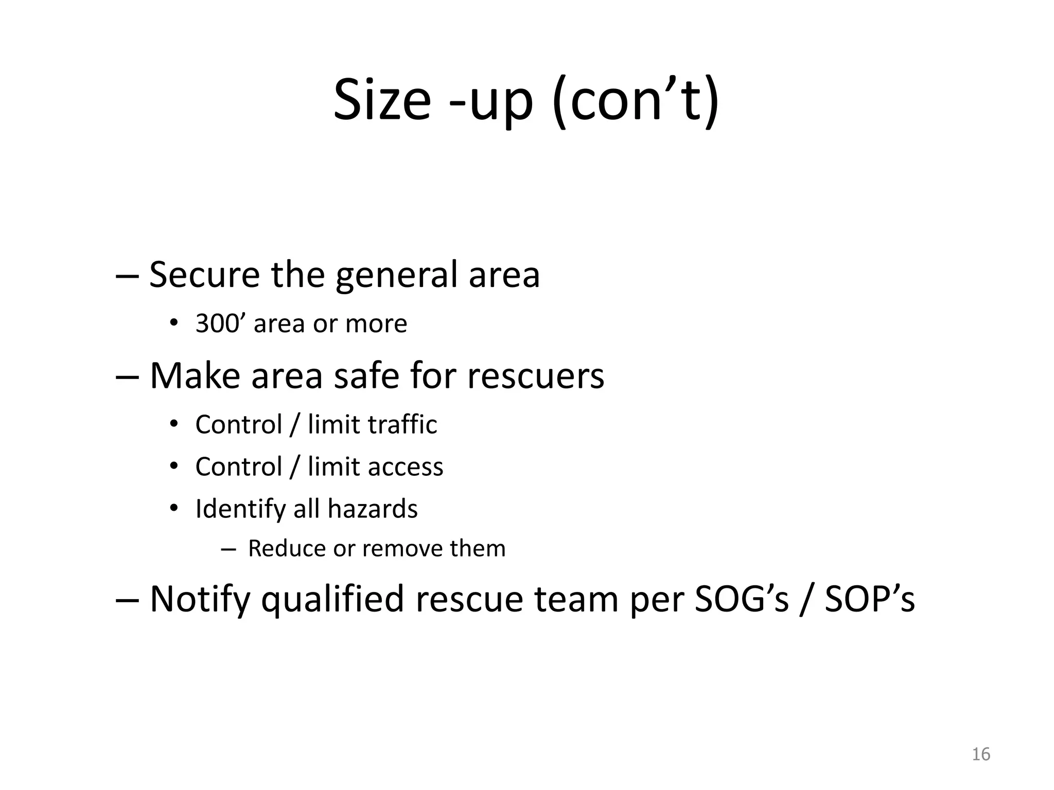 Size -up (con’t)
– Secure the general area
• 300’ area or more
– Make area safe for rescuers
• Control / limit traffic
• Control / limit access
• Identify all hazards
– Reduce or remove them
– Notify qualified rescue team per SOG’s / SOP’s
16
 