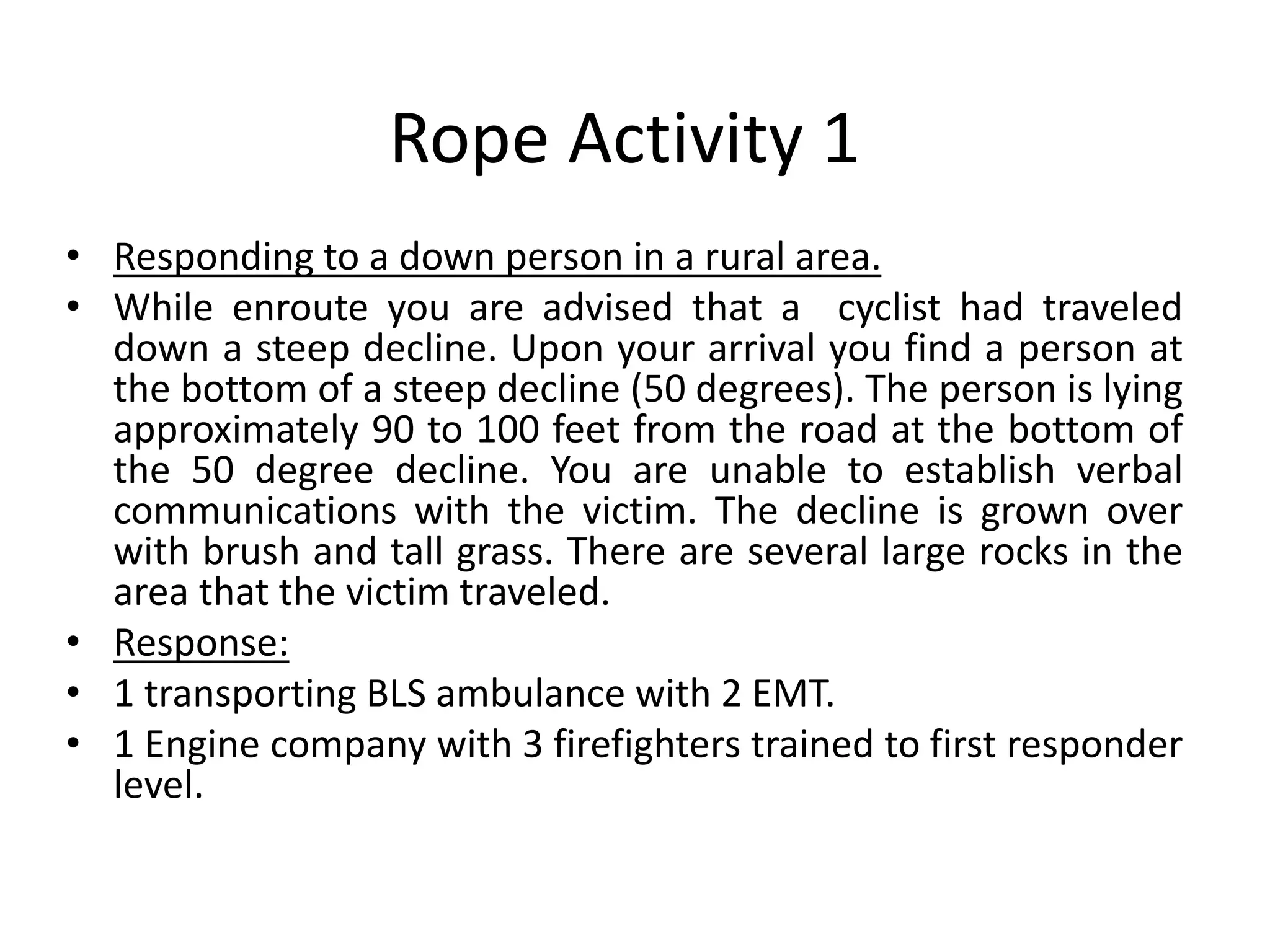 Rope Activity 1
• Responding to a down person in a rural area.
• While enroute you are advised that a cyclist had traveled
down a steep decline. Upon your arrival you find a person at
the bottom of a steep decline (50 degrees). The person is lying
approximately 90 to 100 feet from the road at the bottom of
the 50 degree decline. You are unable to establish verbal
communications with the victim. The decline is grown over
with brush and tall grass. There are several large rocks in the
area that the victim traveled.
• Response:
• 1 transporting BLS ambulance with 2 EMT.
• 1 Engine company with 3 firefighters trained to first responder
level.
 