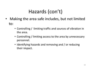 Hazards (con’t)
• Making the area safe includes, but not limited
to:
• Controlling / limiting traffic and sources of vibration in
the area.
• Controlling / limiting access to the area by unnecessary
personnel.
• Identifying hazards and removing and / or reducing
their impact.
10
 