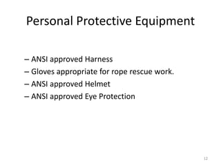Personal Protective Equipment
– ANSI approved Harness
– Gloves appropriate for rope rescue work.
– ANSI approved Helmet
– ANSI approved Eye Protection
12
 