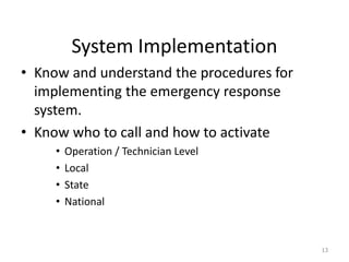 System Implementation
• Know and understand the procedures for
implementing the emergency response
system.
• Know who to call and how to activate
• Operation / Technician Level
• Local
• State
• National
13
 