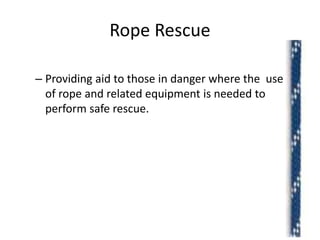 Rope Rescue
– Providing aid to those in danger where the use
of rope and related equipment is needed to
perform safe rescue.
2
 