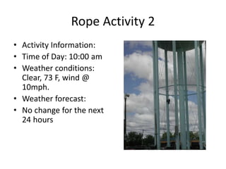 Rope Activity 2
• Activity Information:
• Time of Day: 10:00 am
• Weather conditions:
Clear, 73 F, wind @
10mph.
• Weather forecast:
• No change for the next
24 hours
 