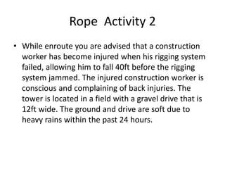 Rope Activity 2
• While enroute you are advised that a construction
worker has become injured when his rigging system
failed, allowing him to fall 40ft before the rigging
system jammed. The injured construction worker is
conscious and complaining of back injuries. The
tower is located in a field with a gravel drive that is
12ft wide. The ground and drive are soft due to
heavy rains within the past 24 hours.
 