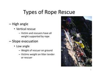 Types of Rope Rescue
– High angle
• Vertical rescue
– Victim and rescuers have all
weight supported by rope
– Slope evacuation
• Low angle
– Weight of rescuer on ground
– Victims weight on litter tender
or rescuer
3
 