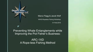 z
Preventing Whale Entanglements while
Improving the Pot Fisher’s Business:
ARC-1XD
A Rope-less Fishing Method
Marco Flagg & Jacob Wolf
WHOI Ropeless Fishing Workshop
01-Feb-2018
 