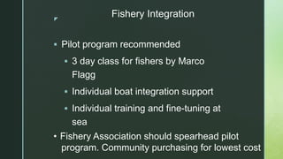 z
Fishery Integration
 Pilot program recommended
 3 day class for fishers by Marco
Flagg
 Individual boat integration s...