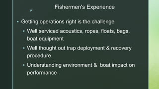 z
Fishermen's Experience
 Getting operations right is the challenge
 Well serviced acoustics, ropes, floats, bags,
boat ...