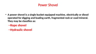 Power Shovel
• A power shovel is a single bucket equipped machine, electrically or diesel
operated for digging and loading earth, fragmented rock or coal/mineral.
They may be classifies as:
–Rope shovel
–Hydraulic shovel
 