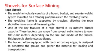 Shovels for Surface Mining
Rope Shovels
• The machine typically consists of a boom, bucket, and counterweight
system mounted on a rotating platform called the revolving frame.
• The revolving frame is supported by crawlers, allowing the rope
shovel to move around the mining site.
• One of the key features of a rope shovel is its massive bucket
capacity. These buckets can range from several cubic meters to over
100 cubic meters, depending on the size and model of the shovel.
This bucket is also known as dipper.
• The bucket, often equipped with teeth or cutting edges, is designed
to penetrate the ground and gather the material for loading and
transportation.
 