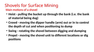 Main motions of a shovel
• Hoist - pulling the bucket up through the bank (i.e. the bank
of material being dug)
• Crowd - moving the dipper handle (arm) out or in to control
the depth of cut and when positioning to dump
• Swing - rotating the shovel between digging and dumping
• Propel - moving the shovel unit to different locations or dig
positions
Shovels for Surface Mining
 